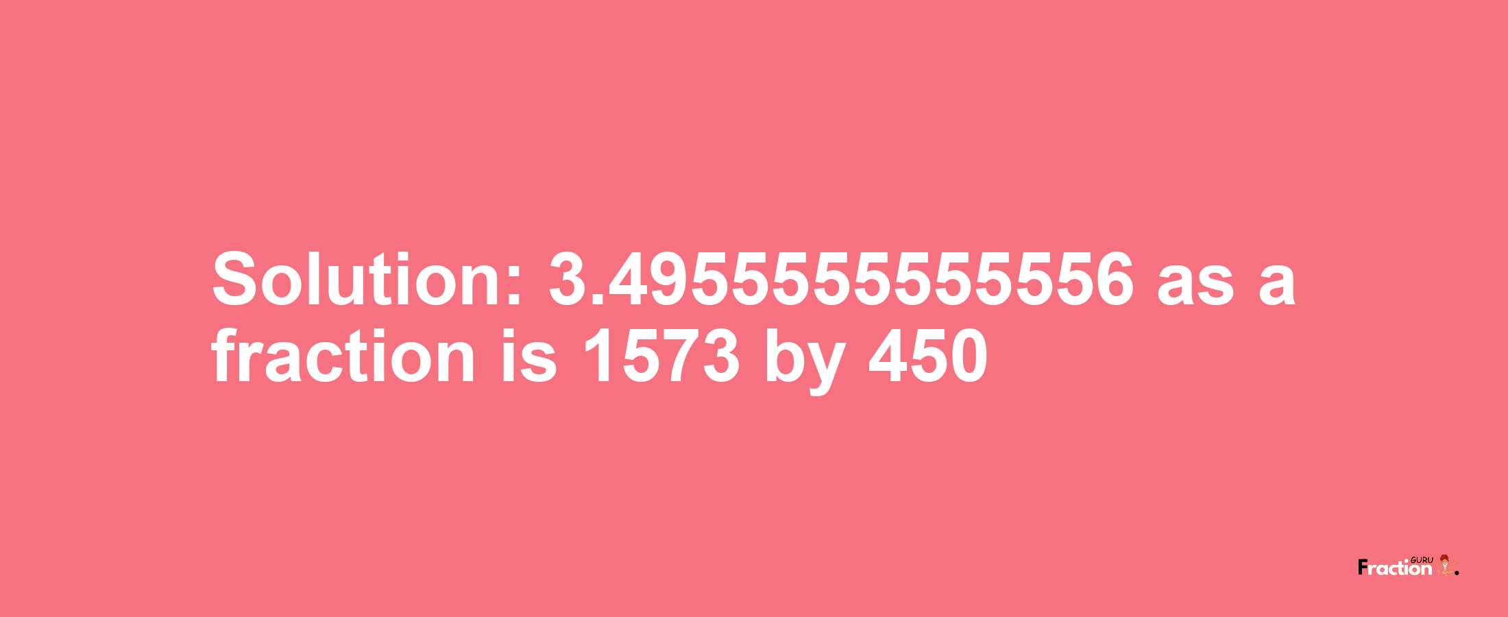 Solution:3.4955555555556 as a fraction is 1573/450